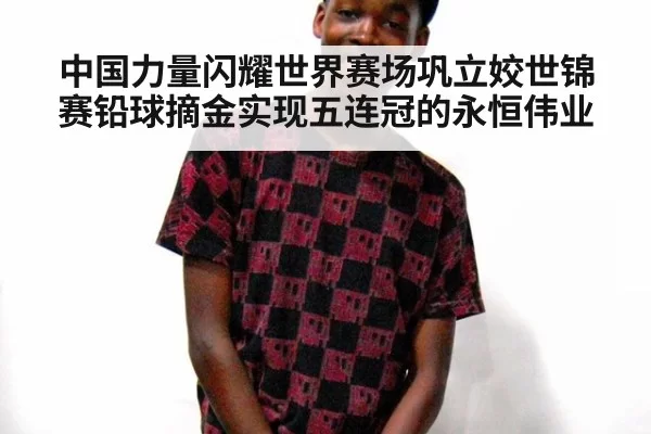 中国力量闪耀世界赛场巩立姣世锦赛铅球摘金实现五连冠的永恒伟业