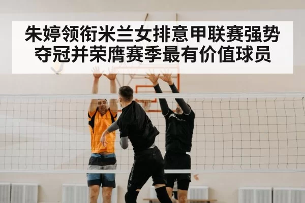 朱婷领衔米兰女排意甲联赛强势夺冠并荣膺赛季最有价值球员