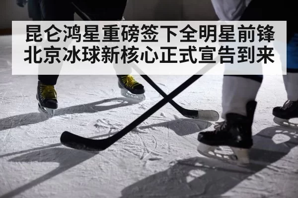 昆仑鸿星重磅签下全明星前锋 北京冰球新核心正式宣告到来