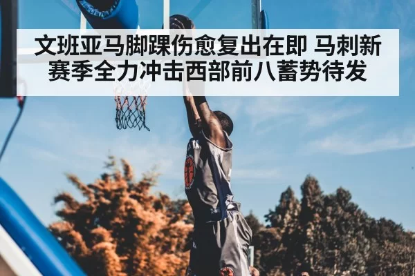 文班亚马脚踝伤愈复出在即 马刺新赛季全力冲击西部前八蓄势待发