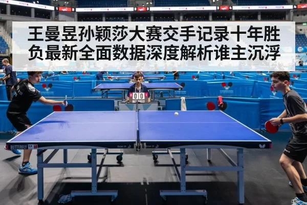 王曼昱孙颖莎大赛交手记录十年胜负最新全面数据深度解析谁主沉浮