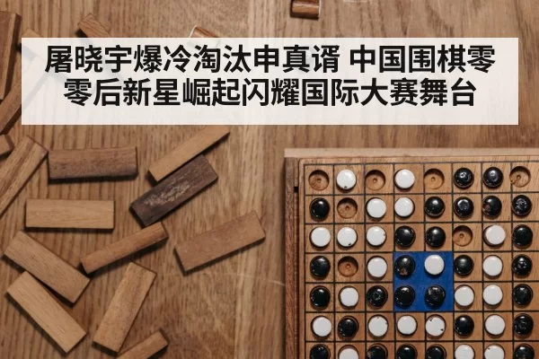 屠晓宇爆冷淘汰申真谞 中国围棋零零后新星崛起闪耀国际大赛舞台