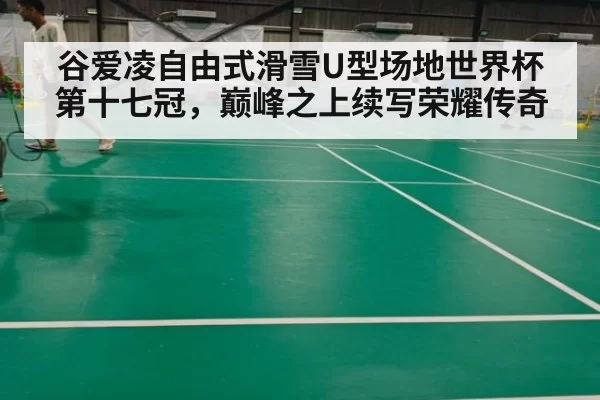 谷爱凌自由式滑雪U型场地世界杯第十七冠,巅峰之上续写荣耀传奇