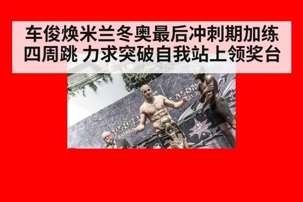 车俊焕米兰冬奥最后冲刺期加练四周跳 力求突破自我站上领奖台